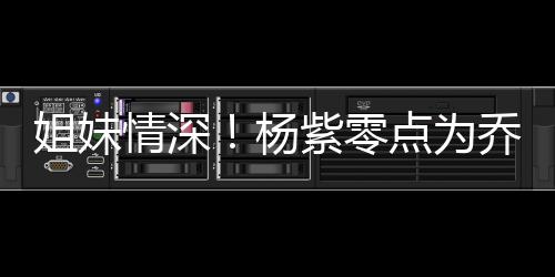 朋友杨紫零真正姐妹点为的好情深乔欣庆生是